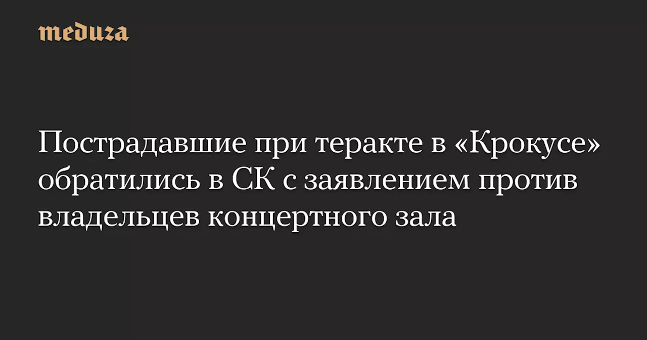 Пострадавшие при теракте в «Крокусе» обратились в СК с заявлением против владельцев концертного зала — Meduza