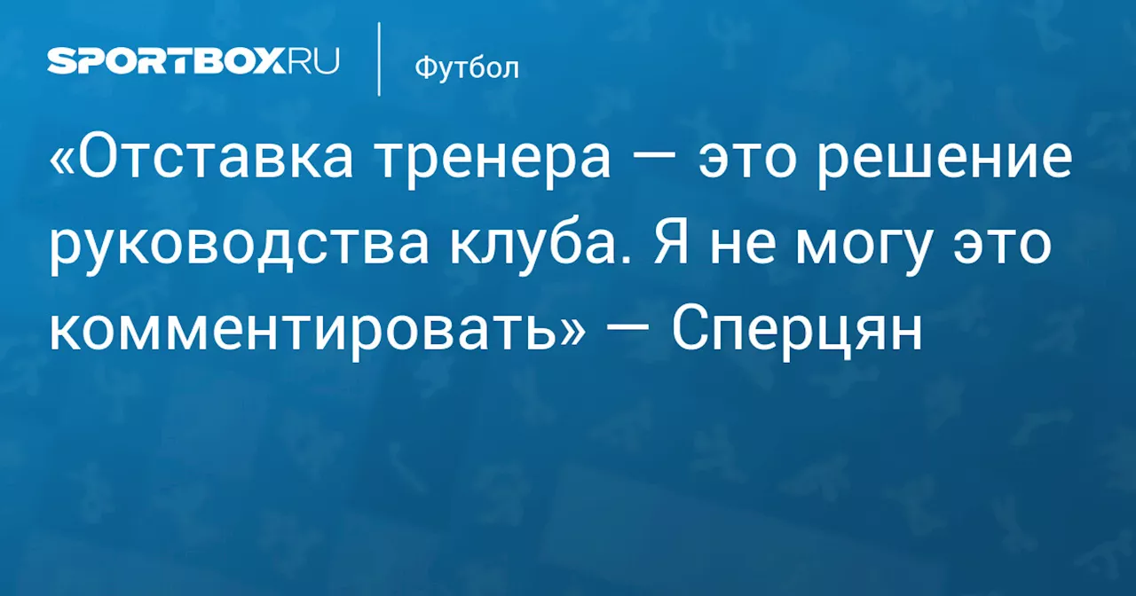 «Отставка тренера — это решение руководства клуба. Я не могу это комментировать» — Сперцян