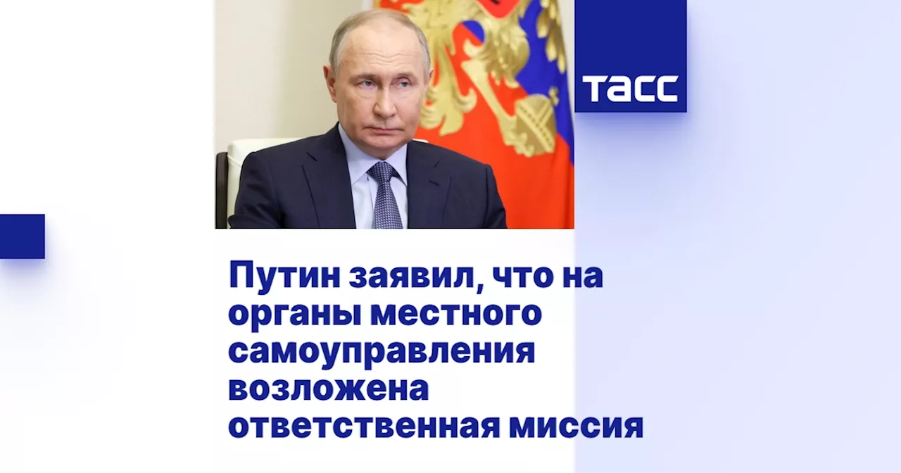 Путин заявил, что на органы местного самоуправления возложена ответственная миссия