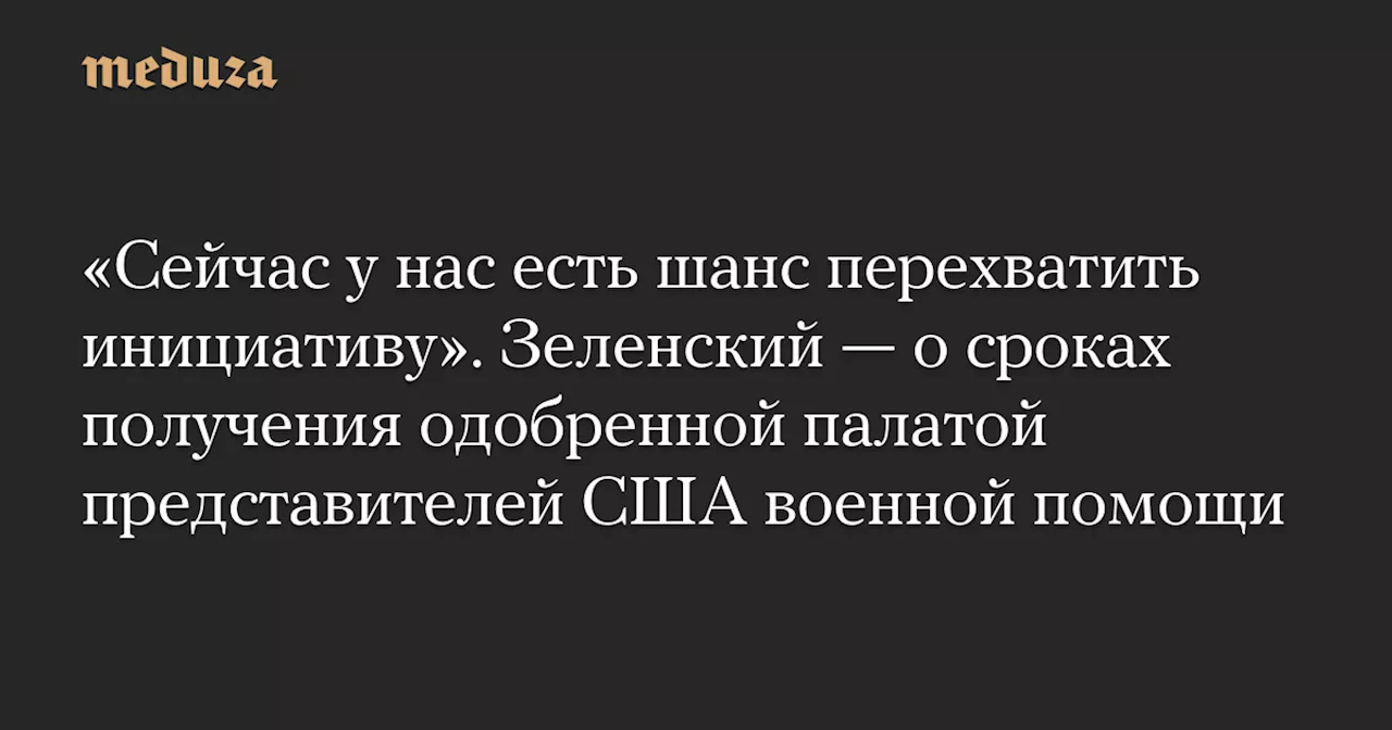 «Сейчас у нас есть шанс перехватить инициативу». Зеленский — о сроках получения одобренной палатой представителей США военной помощи — Meduza