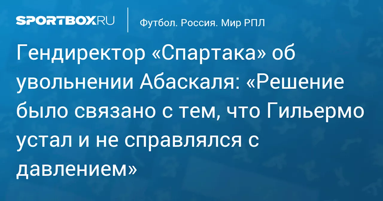 Гендиректор «Спартака» об увольнении Абаскаля: «Гильермо устал и не справлялся с давлением»