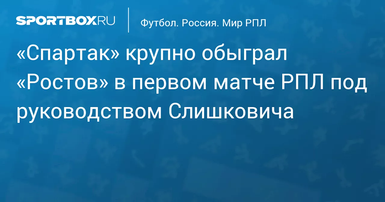 «Спартак» крупно обыграл «Ростов» в первом матче РПЛ под руководством Слишковича