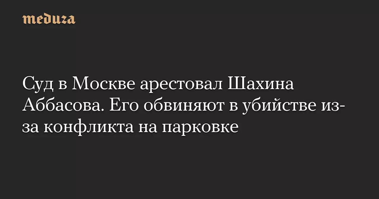 Суд в Москве арестовал Шахина Аббасова. Его обвиняют в убийстве из-за конфликта на парковке — Meduza