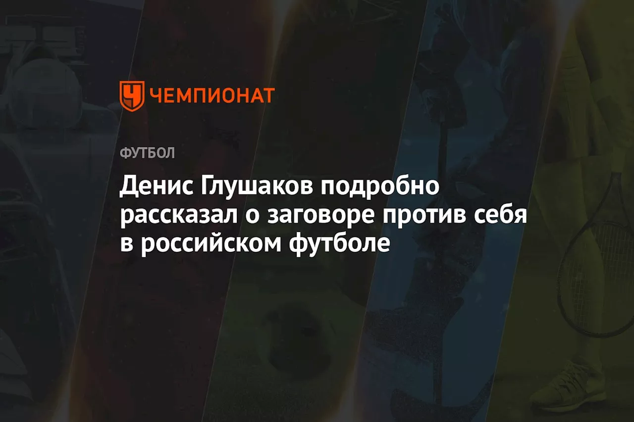 Денис Глушаков подробно рассказал о заговоре против себя в российском футболе