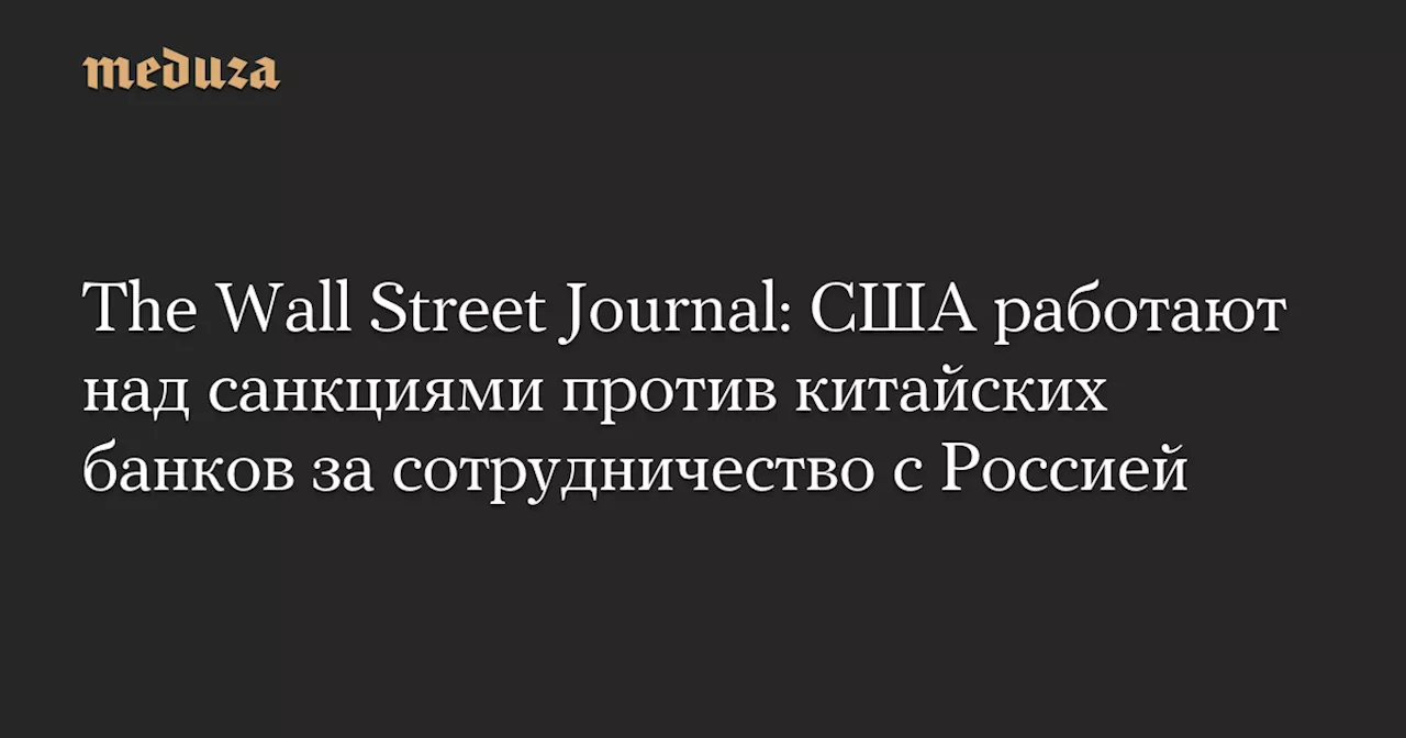 The Wall Street Journal: США работают над санкциями против китайских банков за сотрудничество с Россией — Meduza