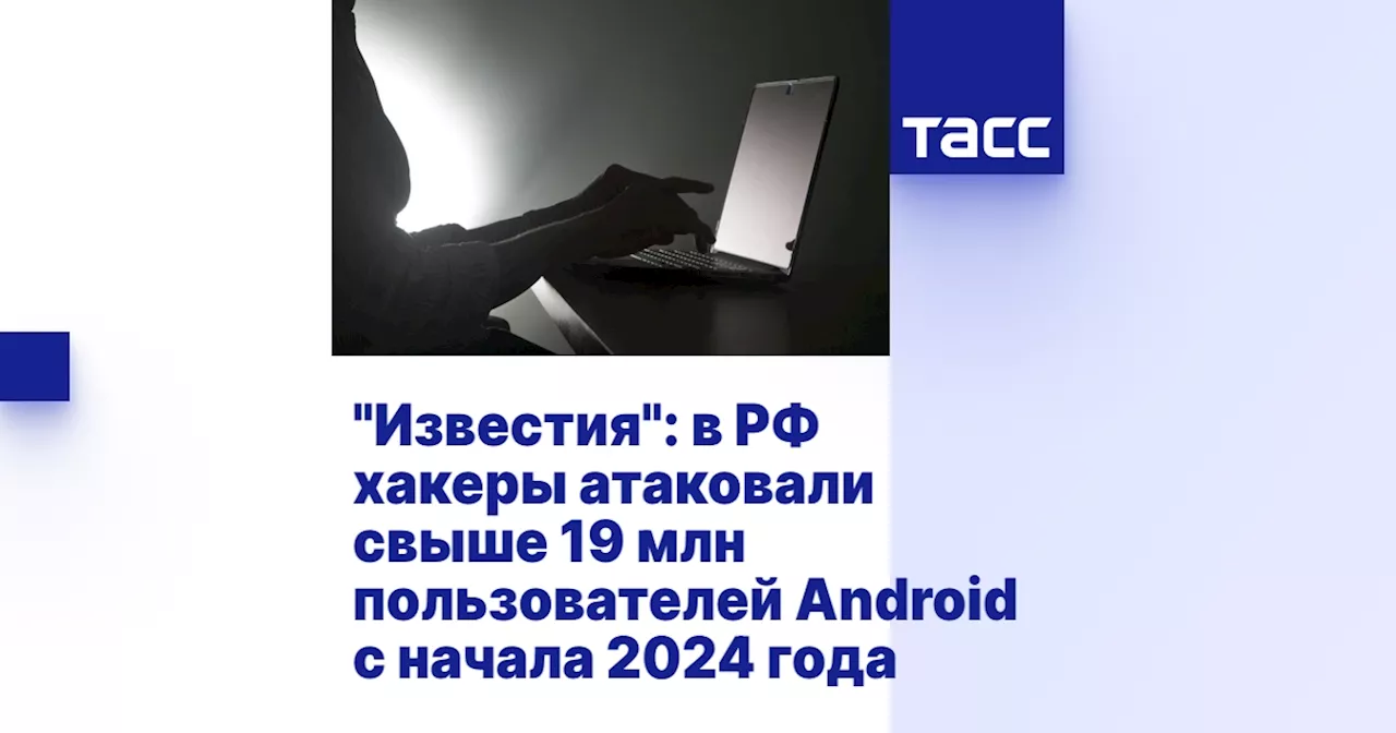 'Известия': в РФ хакеры атаковали свыше 19 млн пользователей Android с начала 2024 года