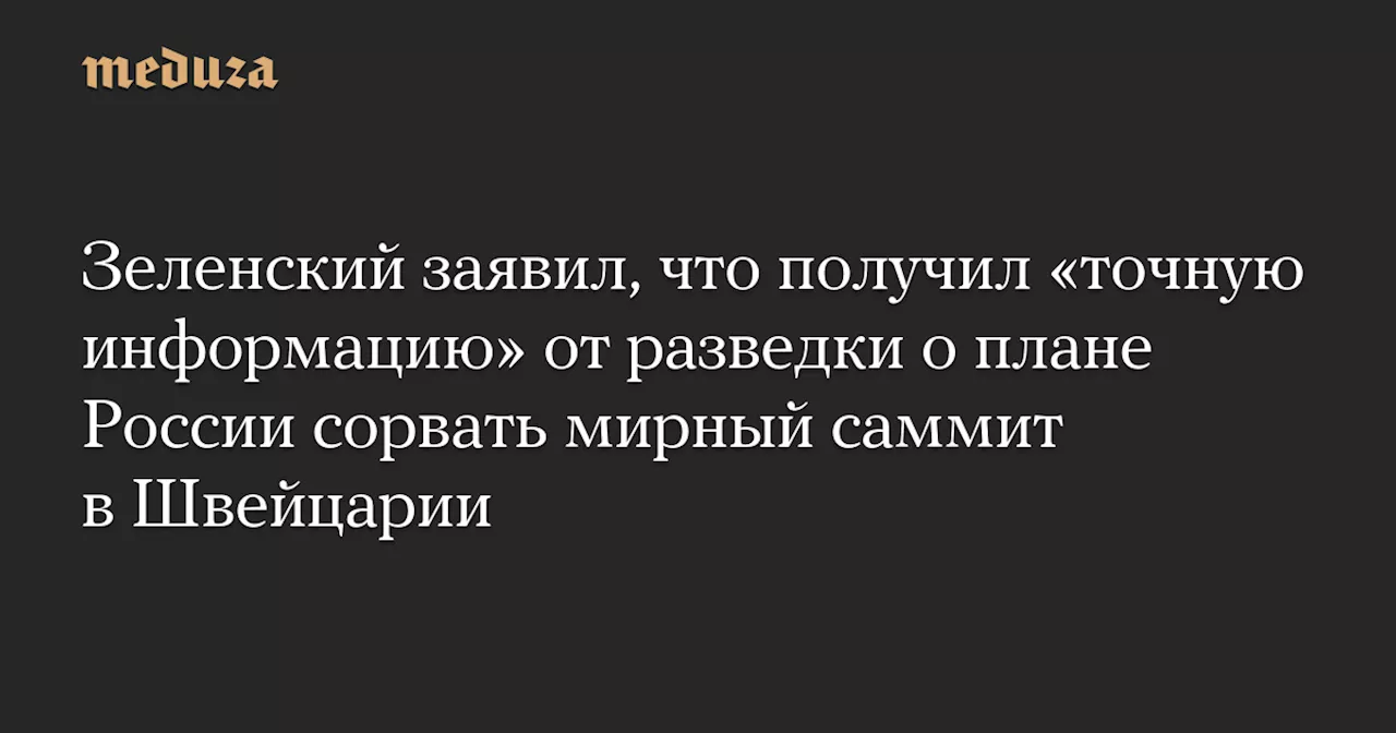 Зеленский заявил, что получил «точную информацию» от разведки о плане России сорвать мирный саммит в Швейцарии — Meduza