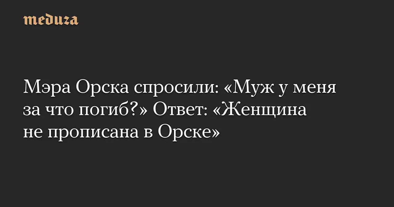 Мэра Орска спросили: «Муж у меня за что погиб?» Ответ: «Женщина не прописана в Орске» — Meduza