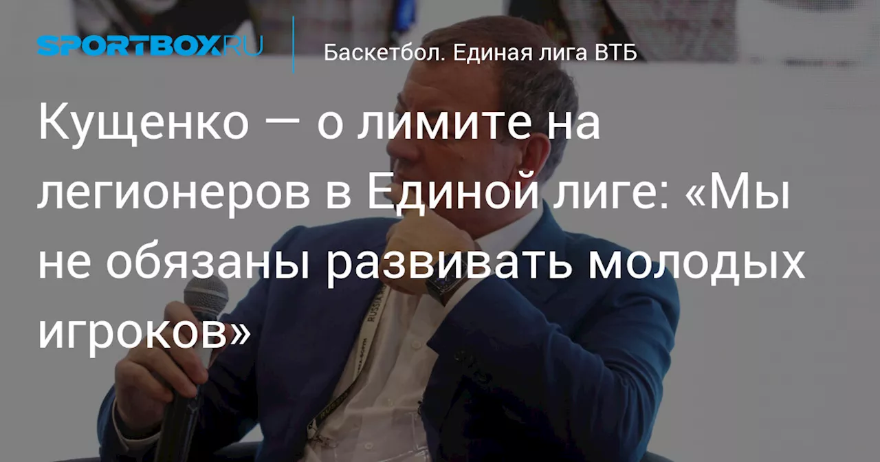 Кущенко — о лимите на легионеров в Единой лиге: «Мы не обязаны развивать молодых игроков»