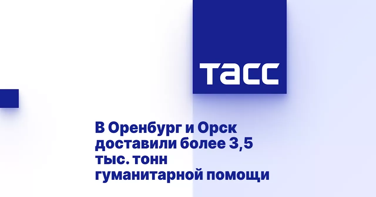 В Оренбург и Орск доставили более 3,5 тыс. тонн гуманитарной помощи