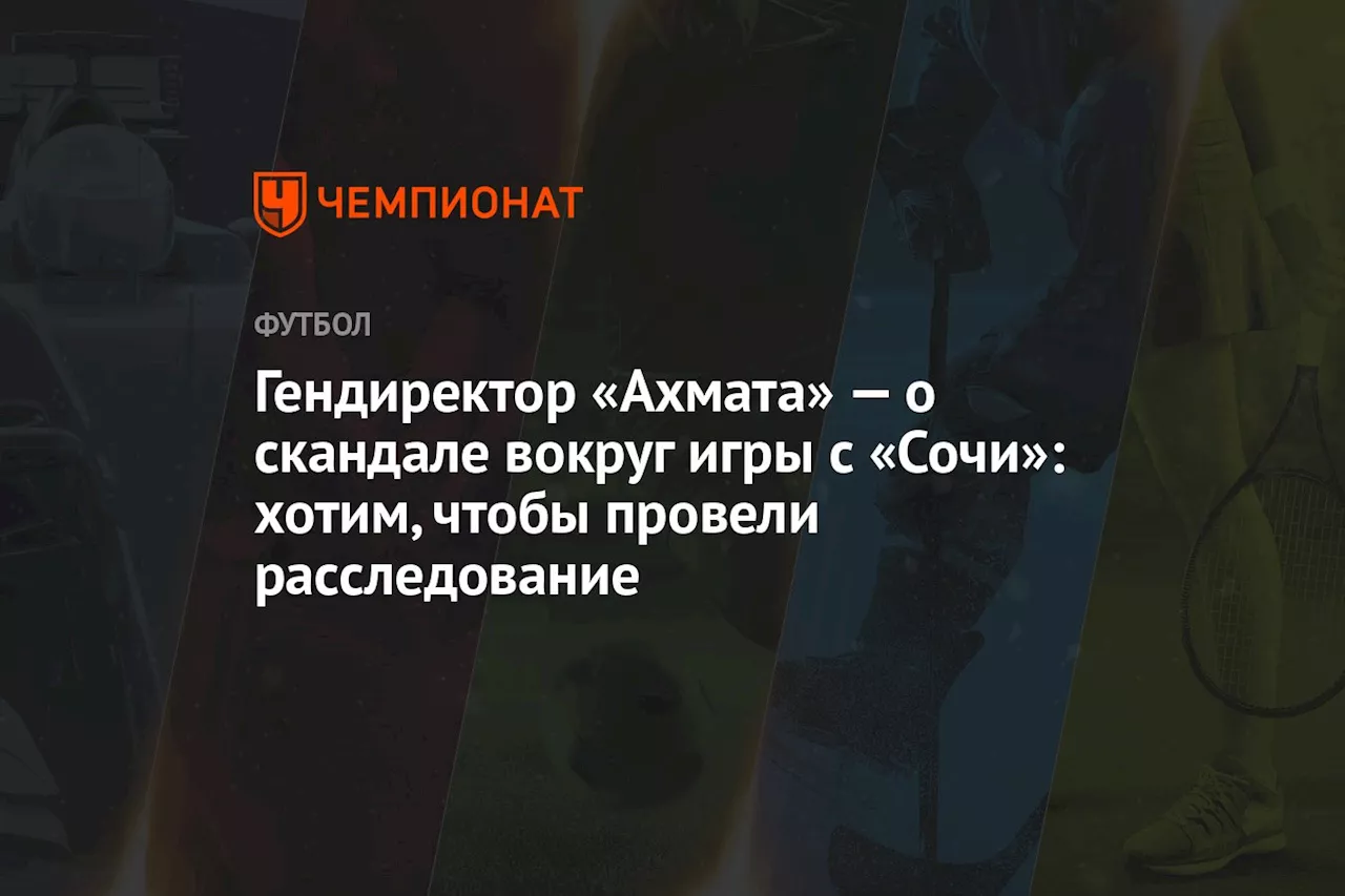 Гендиректор «Ахмата» — о скандале вокруг игры с «Сочи»: хотим, чтобы провели расследование