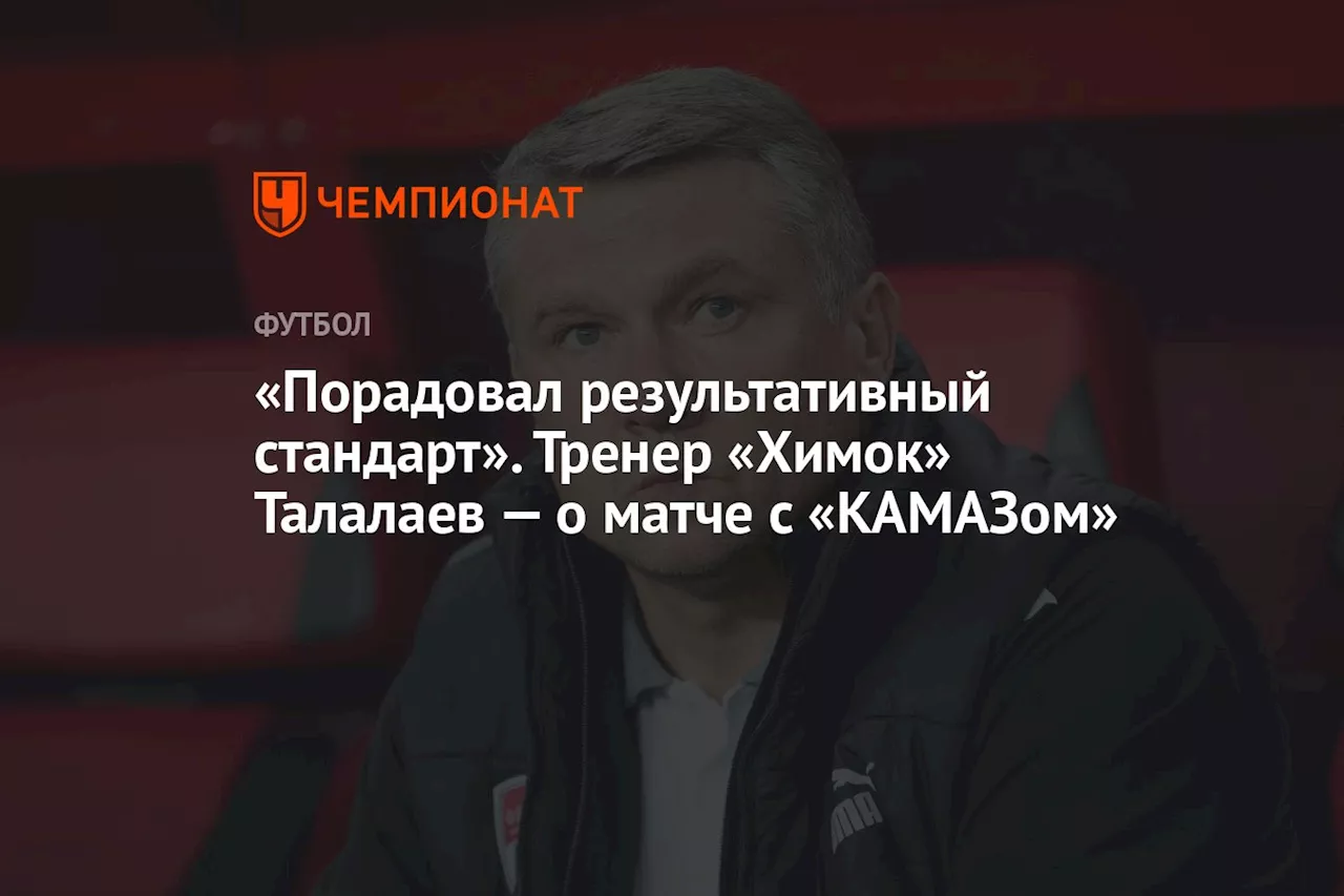 «Порадовал результативный стандарт». Тренер «Химок» Талалаев — о матче с «КАМАЗом»