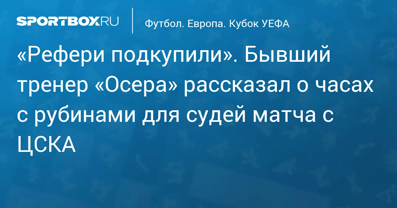 «Рефери подкупили». Бывший тренер «Осера» рассказал о часах с рубинами для судей матча с ЦСКА