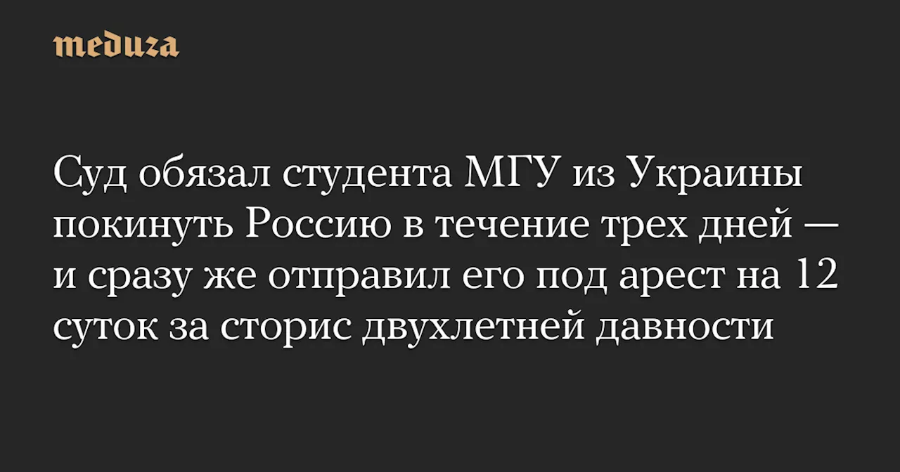 Суд обязал студента МГУ из Украины покинуть Россию в течение трех дней — и сразу же отправил его под арест на 12 суток за сторис двухлетней давности — Meduza