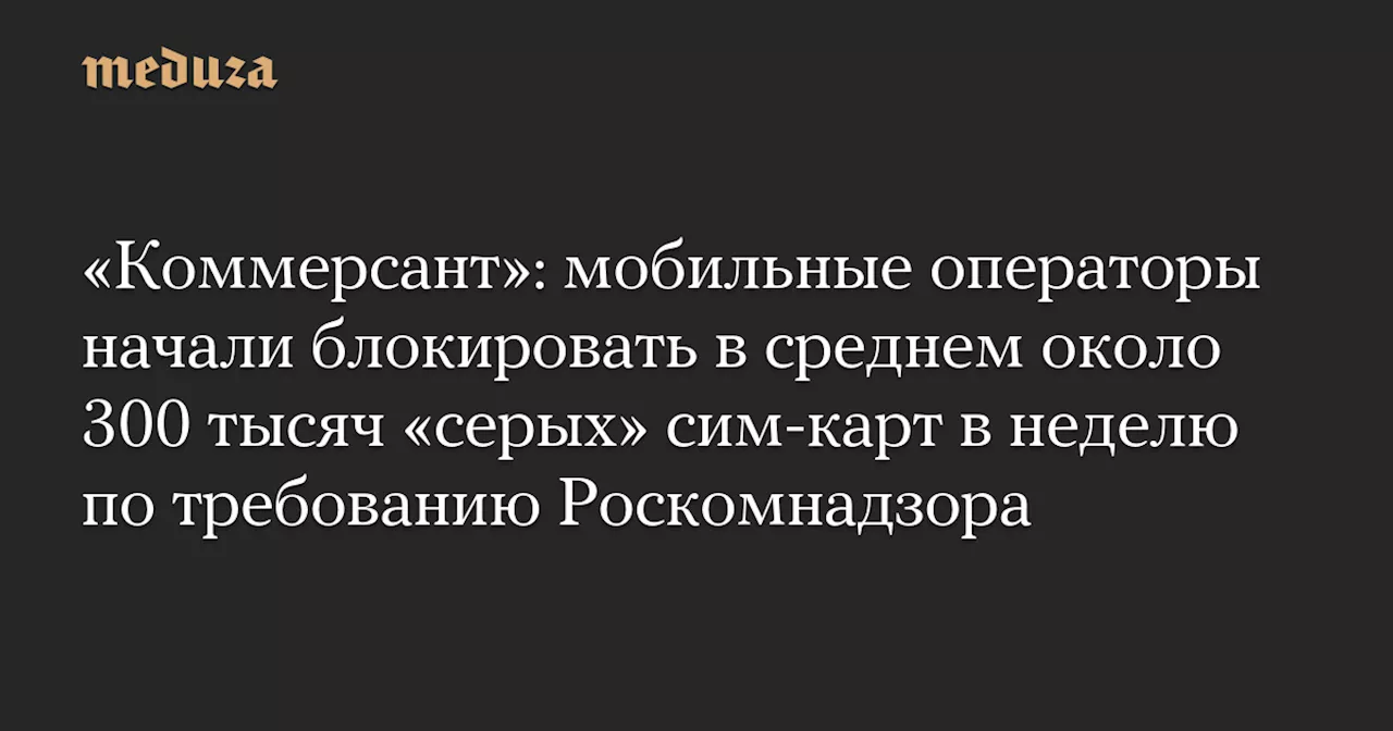 «Коммерсант»: мобильные операторы начали блокировать в среднем около 300 тысяч «серых» сим-карт в неделю по требованию Роскомнадзора — Meduza