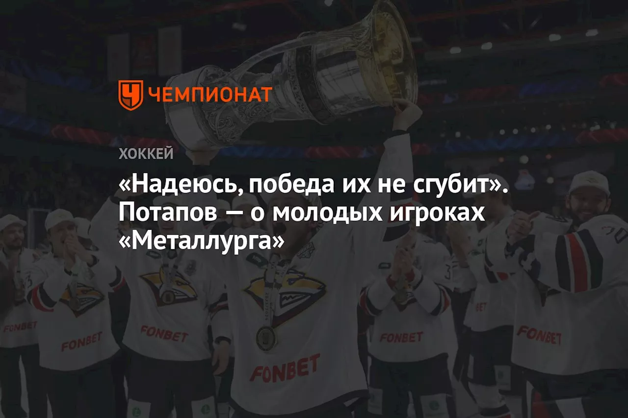 «Надеюсь, победа их не сгубит». Потапов — о молодых игроках «Металлурга»