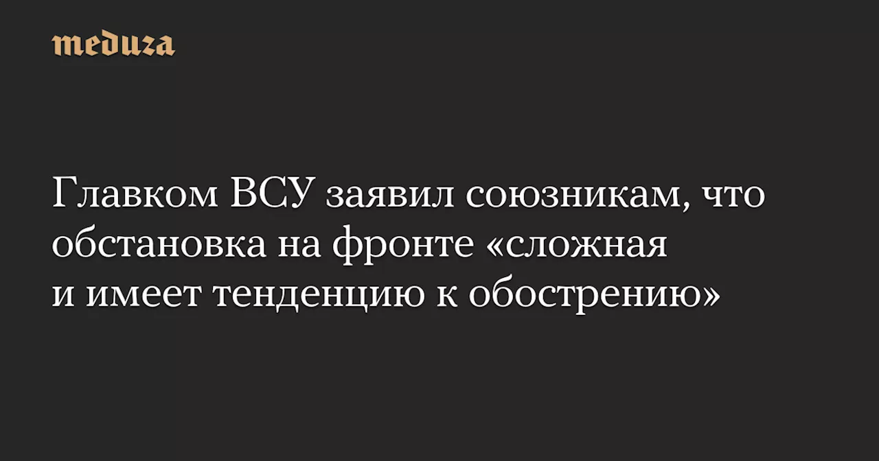 Главком ВСУ заявил союзникам, что обстановка на фронте «сложная и имеет тенденцию к обострению» — Meduza