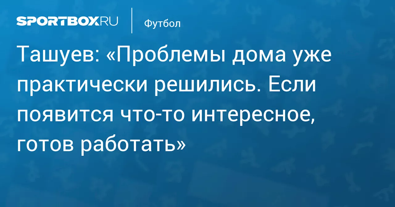 Ташуев: «Проблемы дома уже практически решились. Если появится что‑то интересное, готов работать»