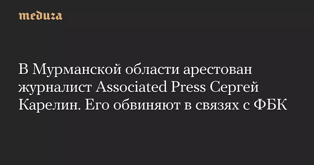 В Мурманской области арестован журналист Associated Press Сергей Карелин. Его обвиняют в связях с ФБК — Meduza