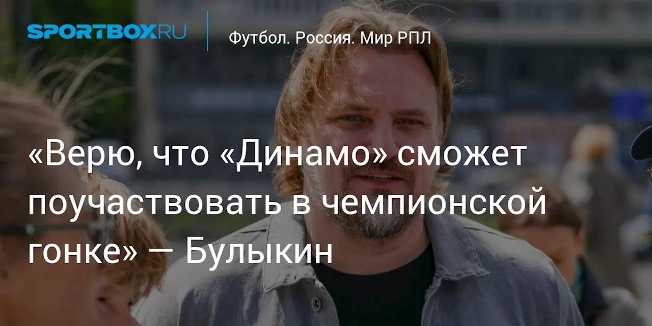 «Верю, что «Динамо» сможет поучаствовать в чемпионской гонке» — Булыкин