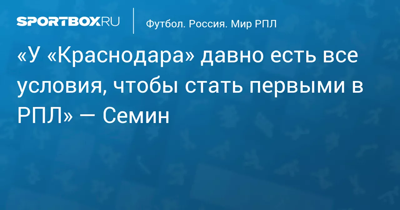 «У «Краснодара» давно есть все условия, чтобы стать первыми в РПЛ» — Семин