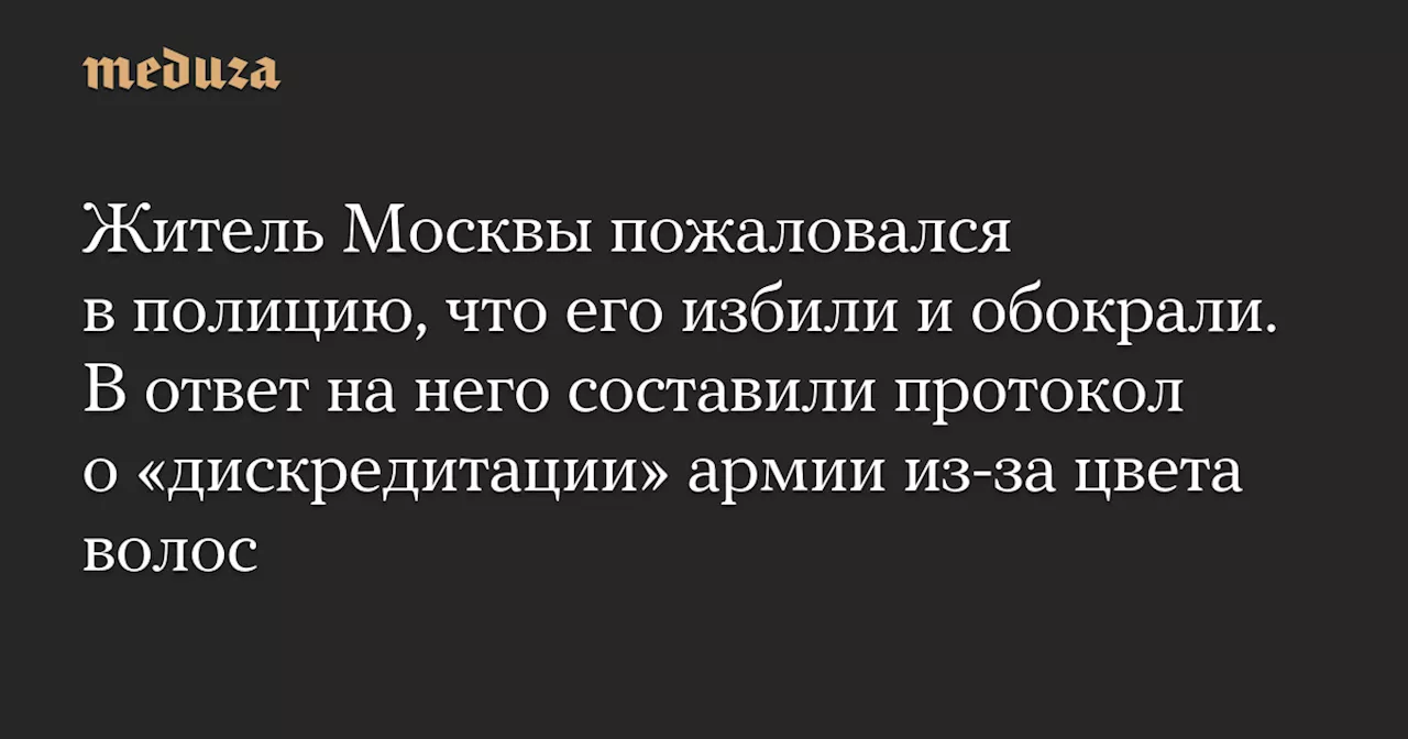 Житель Москвы пожаловался в полицию, что его избили и обокрали. В ответ на него составили протокол о «дискредитации» армии из-за цвета волос — Meduza