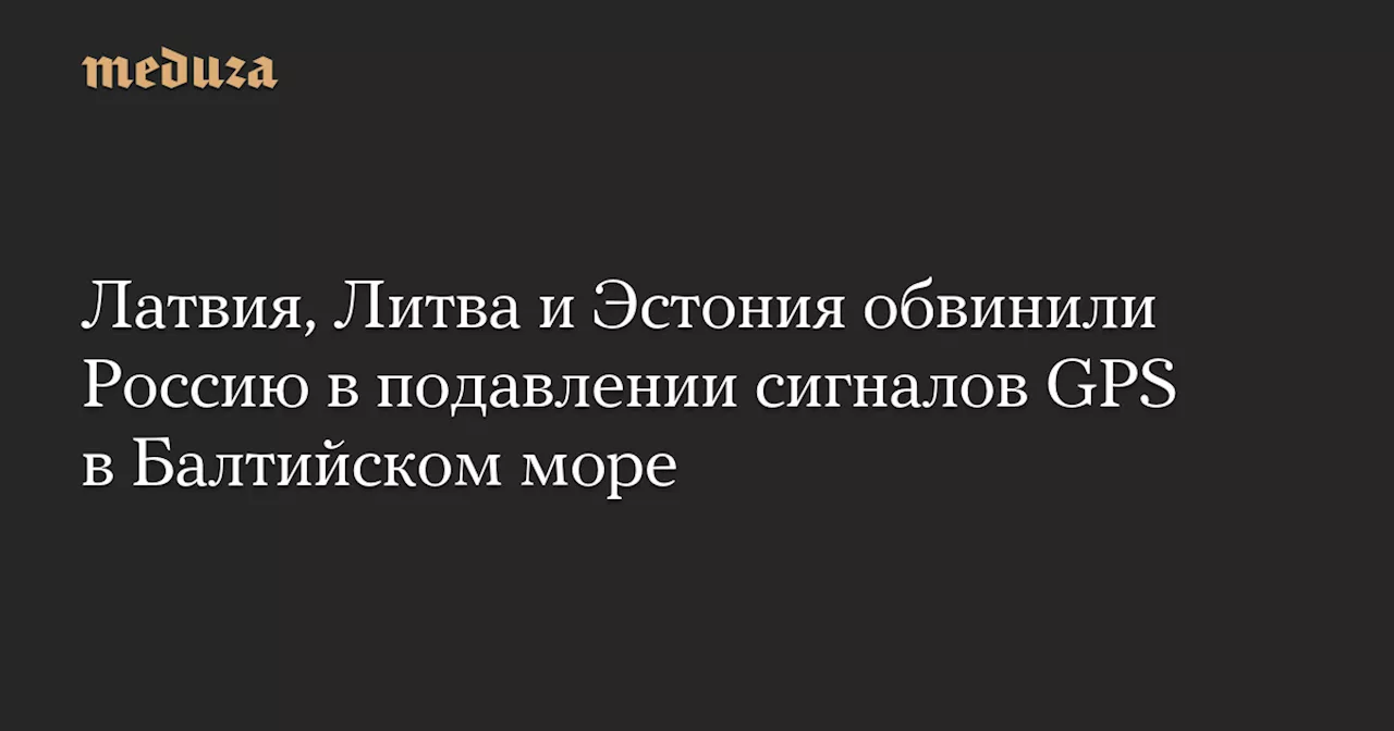 Латвия, Литва и Эстония обвинили Россию в подавлении сигналов GPS в Балтийском море — Meduza