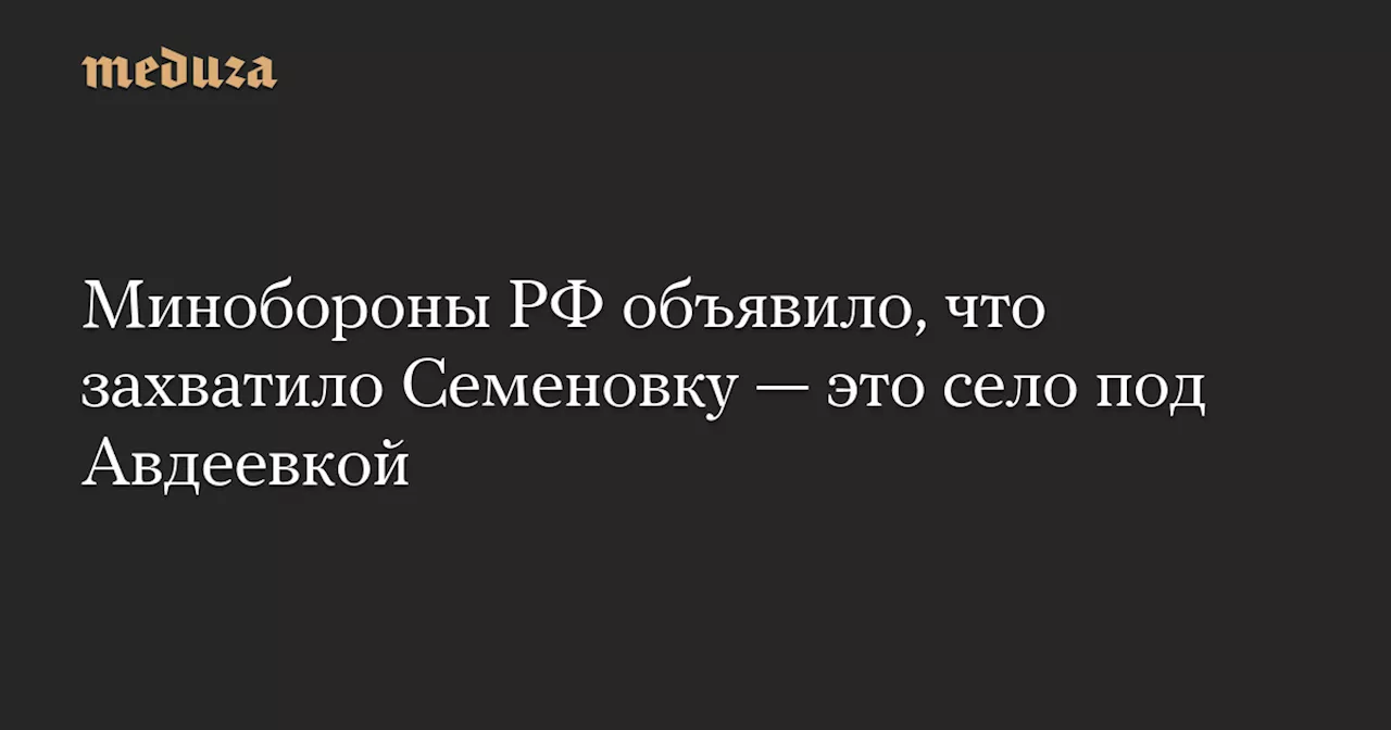 Минобороны РФ объявило, что захватило Семеновку — это село под Авдеевкой — Meduza