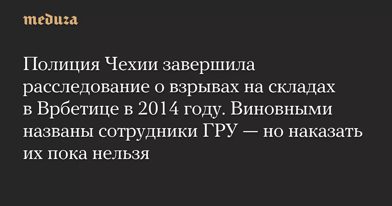 Полиция Чехии завершила расследование о взрывах на складах в Врбетице в 2014 году. Виновными названы сотрудники ГРУ — но наказать их пока нельзя — Meduza