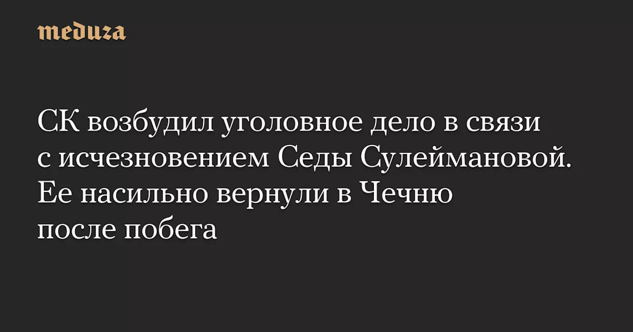 СК возбудил уголовное дело в связи с исчезновением Седы Сулеймановой. Ее насильно вернули в Чечню после побега — Meduza