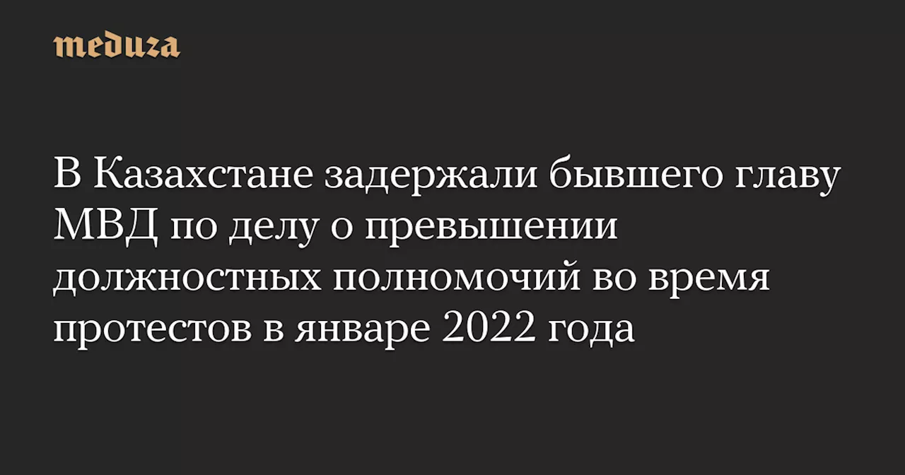 В Казахстане задержали бывшего главу МВД по делу о превышении должностных полномочий во время протестов в январе 2022 года — Meduza