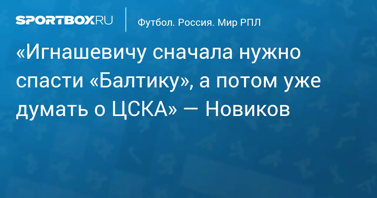 «Игнашевичу сначала нужно спасти «Балтику», а потом уже думать о ЦСКА» — Новиков