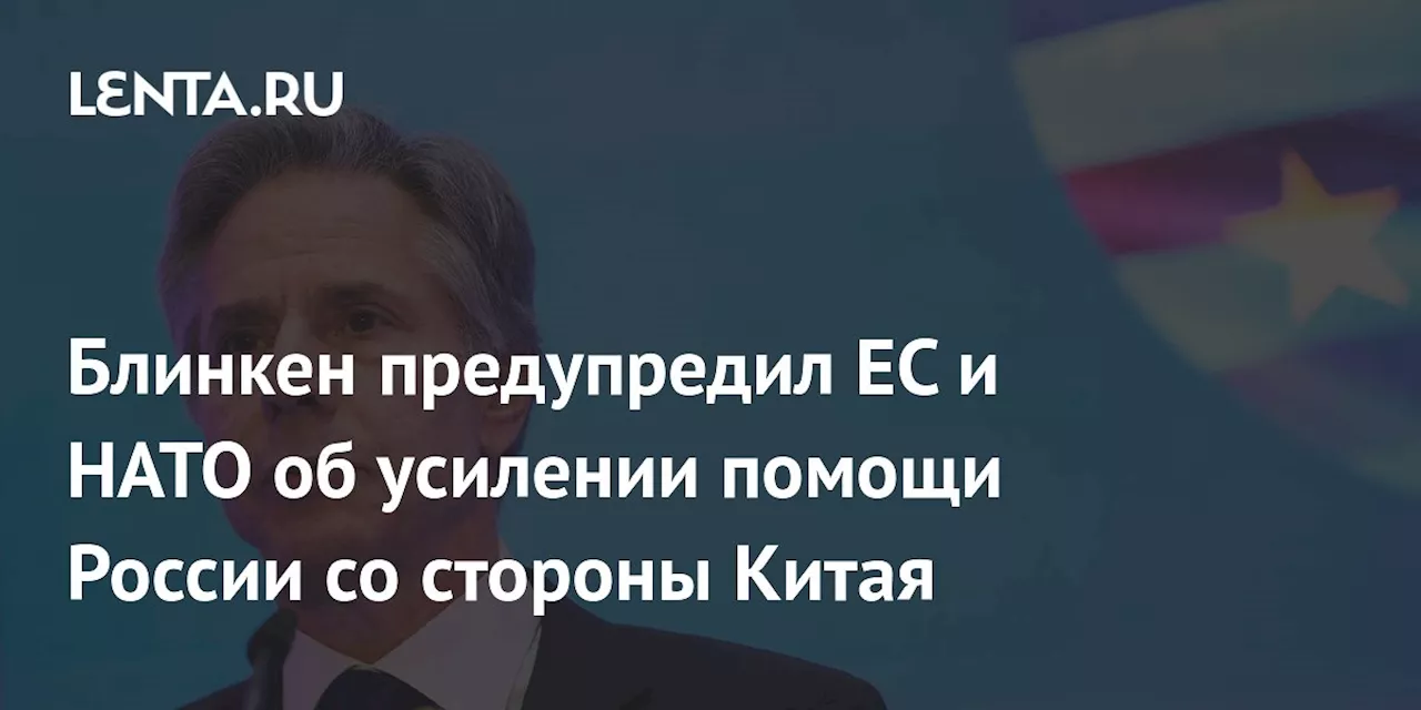 Блинкен предупредил ЕС и НАТО об усилении помощи России со стороны Китая