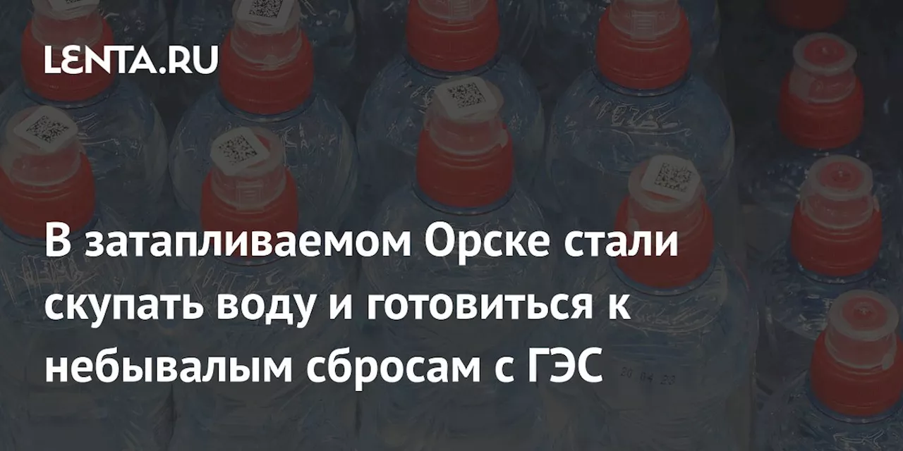 В затапливаемом Орске стали скупать воду и готовиться к небывалым сбросам с ГЭС