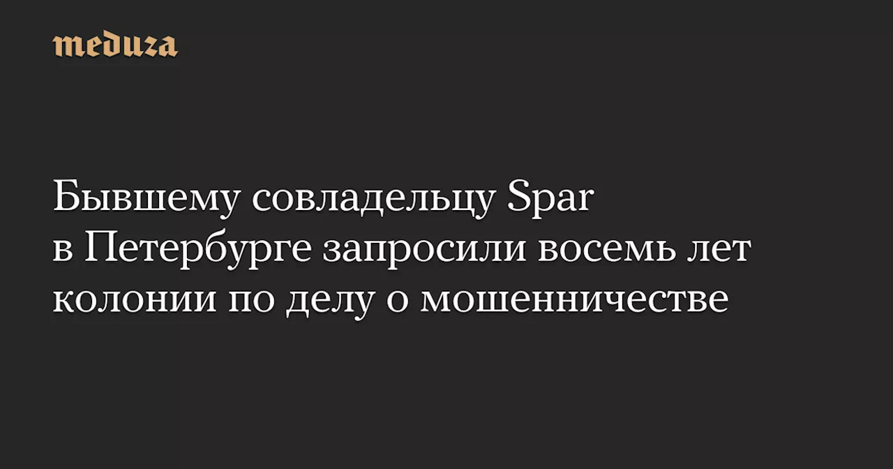 Бывшему совладельцу Spar в Петербурге запросили восемь лет колонии по делу о мошенничестве — Meduza