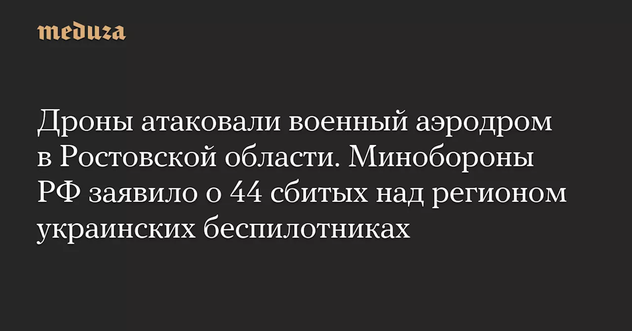 Дроны атаковали военный аэродром в Ростовской области. Минобороны РФ заявило о 44 сбитых над регионом украинских беспилотниках — Meduza