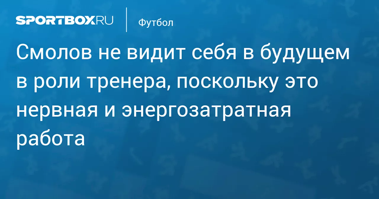 Смолов не видит себя в будущем в роли тренера, поскольку это нервная и энергозатратная работа