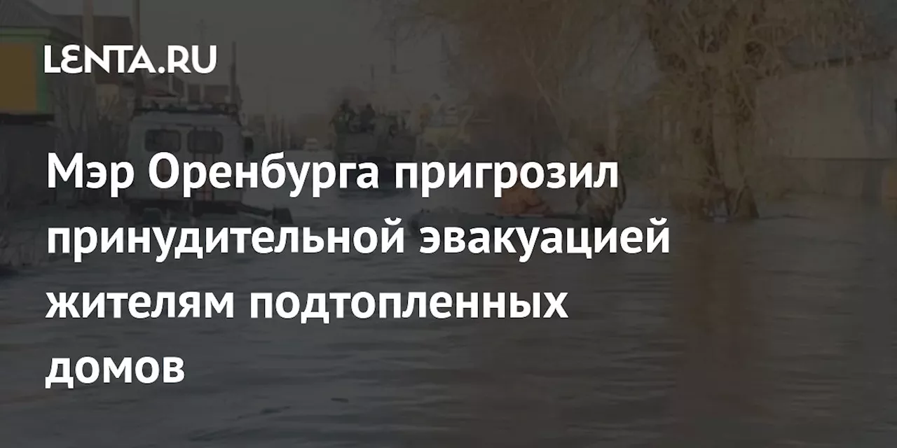 Мэр Оренбурга пригрозил принудительной эвакуацией жителям подтопленных домов