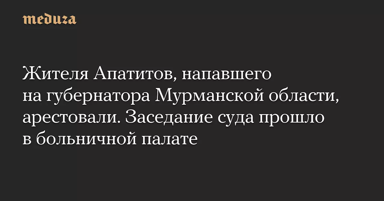 Жителя Апатитов, напавшего на губернатора Мурманской области, арестовали. Заседание суда прошло в больничной палате — Meduza