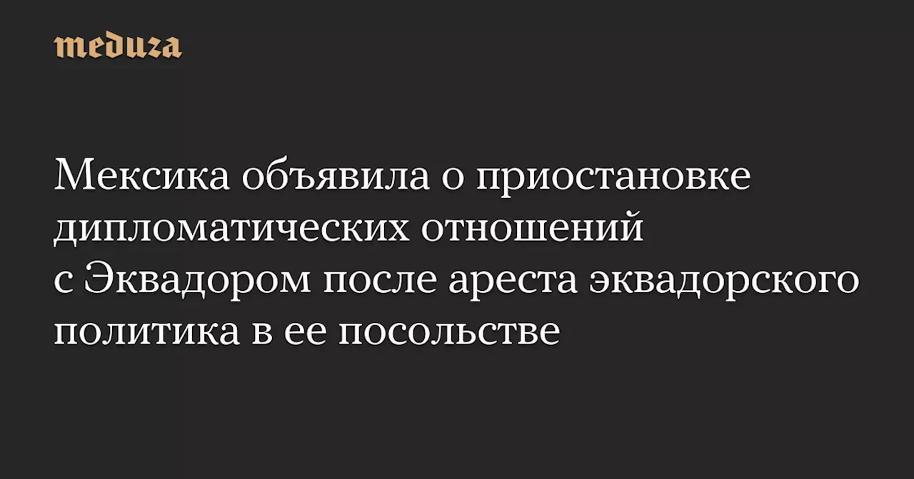 Мексика объявила о приостановке дипломатических отношений с Эквадором после ареста эквадорского политика в ее посольстве — Meduza