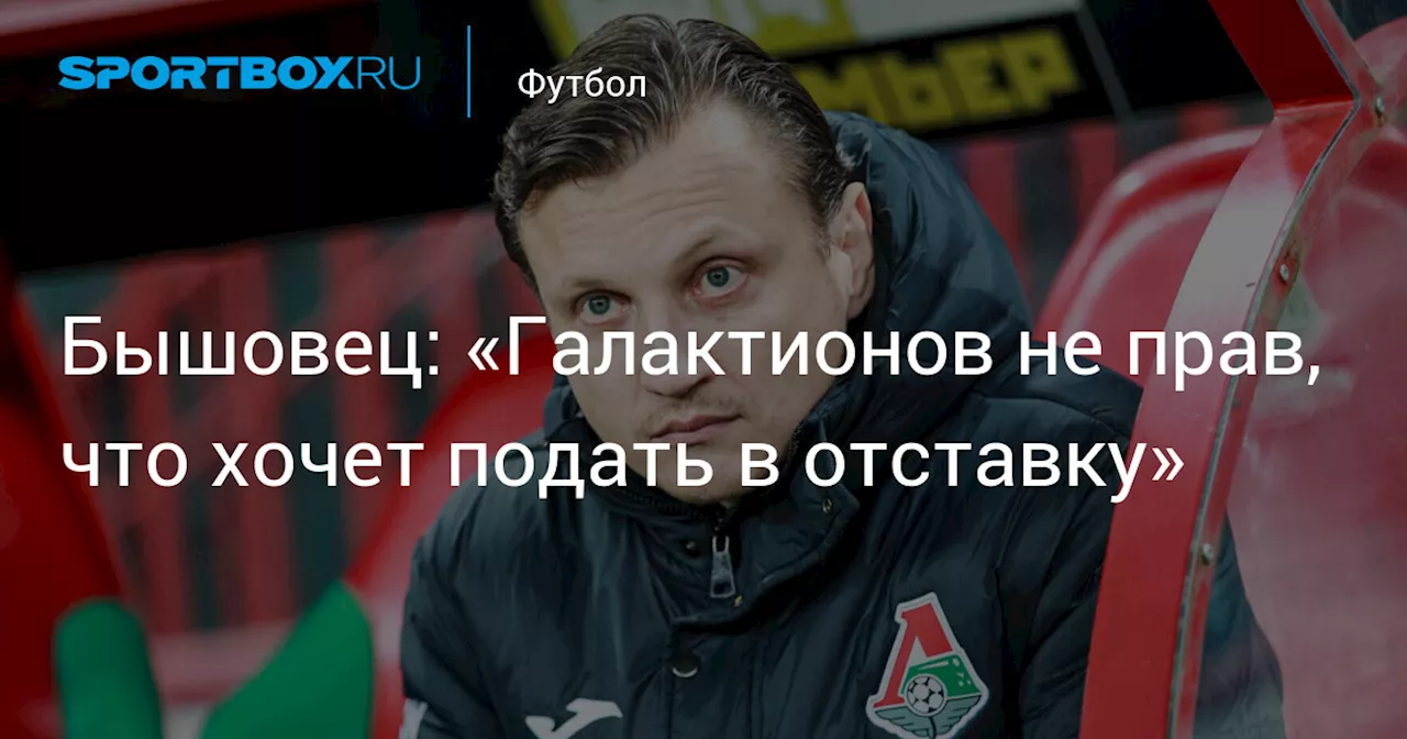 Бышовец: «Галактионов не прав, что хочет подать в отставку»