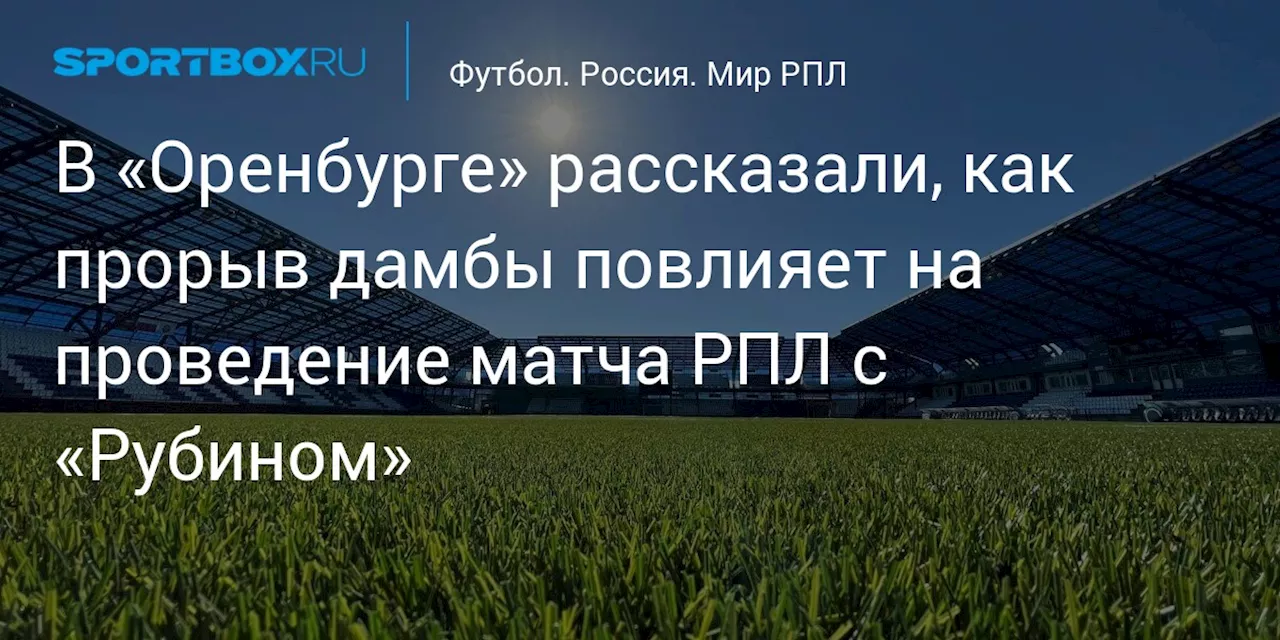 В «Оренбурге» рассказали, как прорыв дамбы повлияет на проведение матча РПЛ с «Рубином»