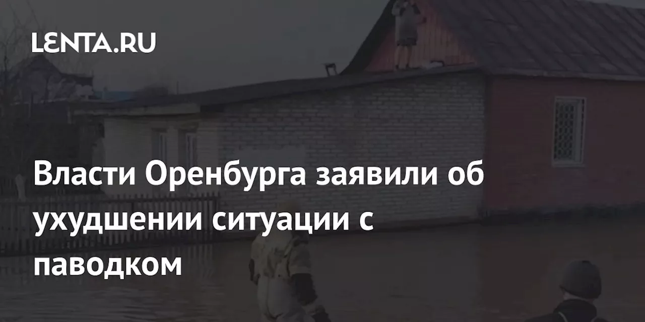 Власти Оренбурга заявили об ухудшении ситуации с паводком