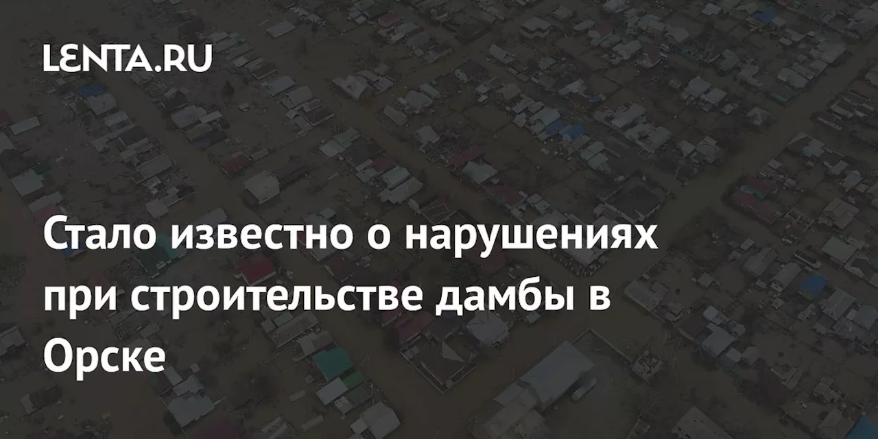 Стало известно о нарушениях при строительстве дамбы в Орске