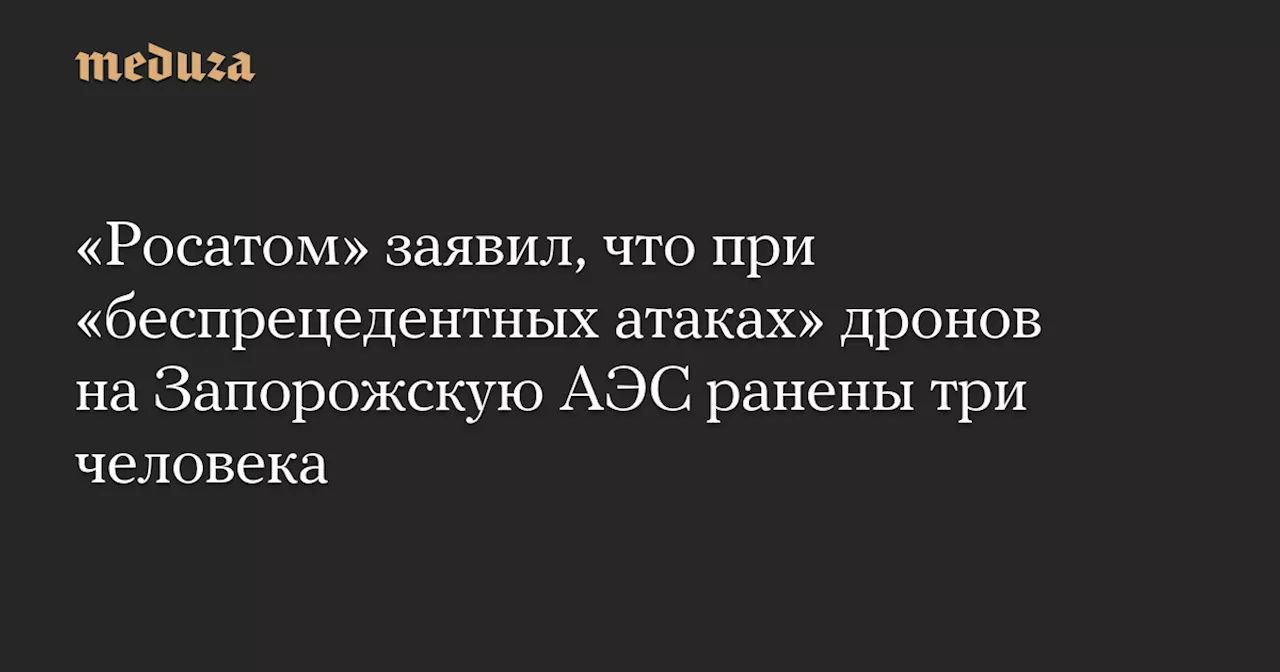 «Росатом» заявил, что при «беспрецедентных атаках» дронов на Запорожскую АЭС ранены три человека — Meduza