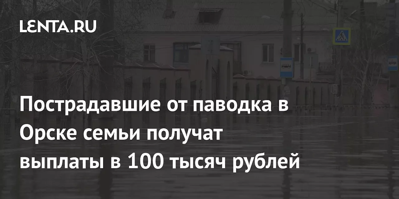 Пострадавшие от паводка в Орске семьи получат выплаты в 100 тысяч рублей