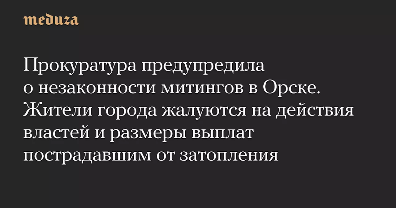 Прокуратура предупредила о незаконности митингов в Орске. Жители города жалуются на действия властей и размеры выплат пострадавшим от затопления — Meduza