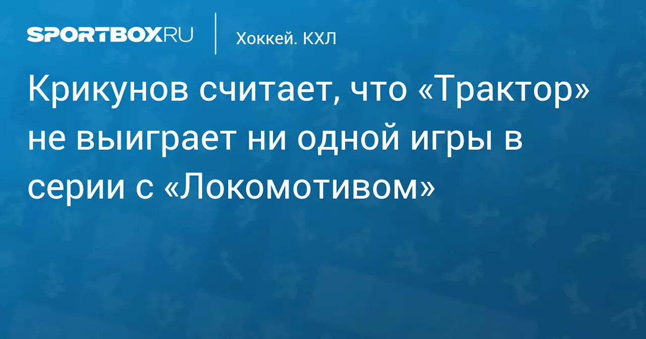 Крикунов считает, что «Трактор» не выиграет ни одной игры в серии с «Локомотивом»