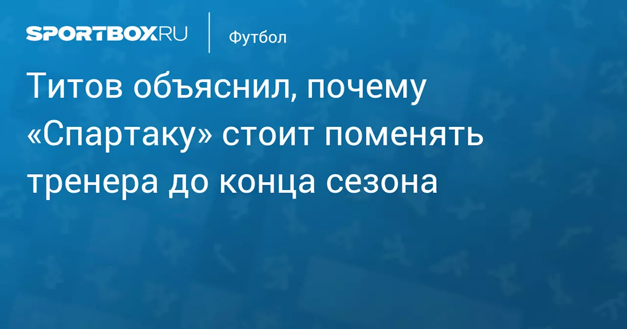 Титов объяснил, почему «Спартаку» стоит поменять тренера до конца сезона