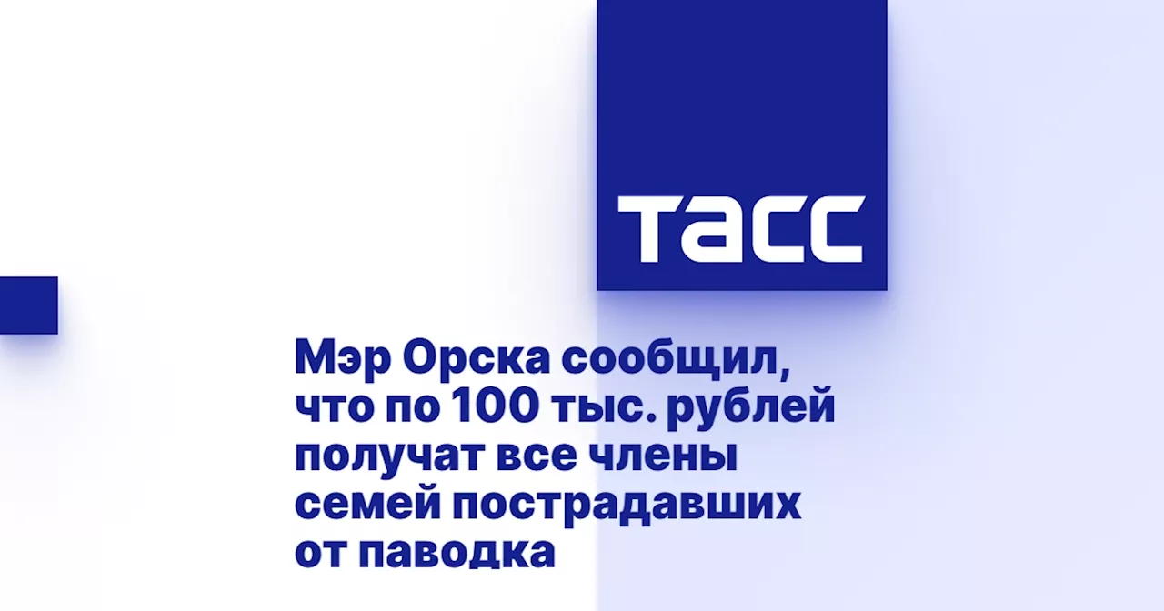 Мэр Орска сообщил, что по 100 тыс. рублей получат все члены семей пострадавших от паводка